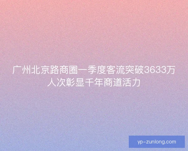 广州北京路商圈一季度客流突破3633万人次彰显千年商道活力