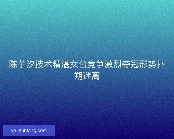 陈芋汐技术精湛女台竞争激烈夺冠形势扑朔迷离