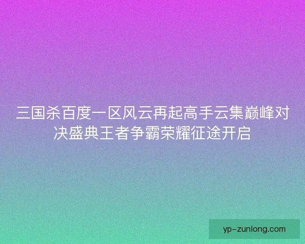 三国杀百度一区风云再起高手云集巅峰对决盛典王者争霸荣耀征途开启