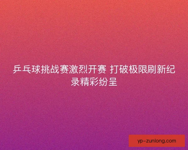 乒乓球挑战赛激烈开赛 打破极限刷新纪录精彩纷呈