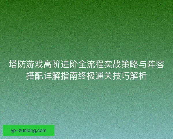 塔防游戏高阶进阶全流程实战策略与阵容搭配详解指南终极通关技巧解析