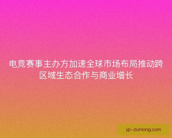 电竞赛事主办方加速全球市场布局推动跨区域生态合作与商业增长