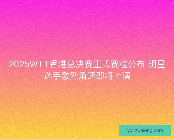 2025WTT香港总决赛正式赛程公布 明星选手激烈角逐即将上演