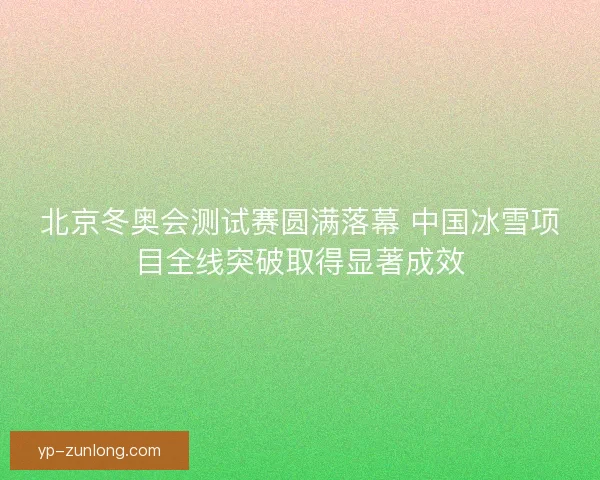 北京冬奥会测试赛圆满落幕 中国冰雪项目全线突破取得显著成效
