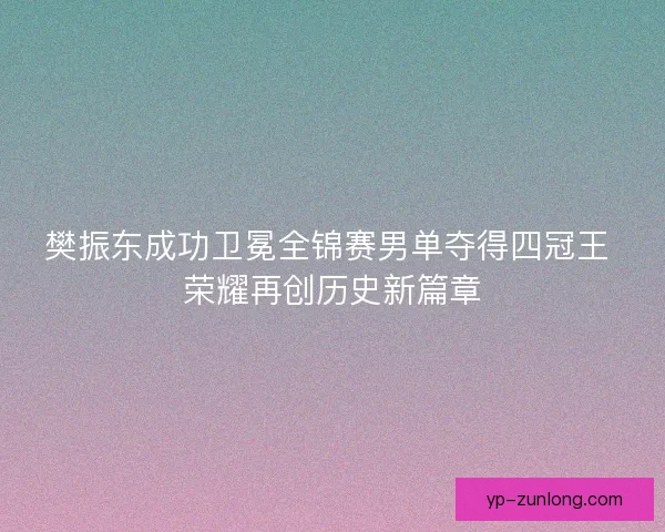 樊振东成功卫冕全锦赛男单夺得四冠王 荣耀再创历史新篇章 樊振东成功卫冕全锦赛男单夺得四冠王 荣耀再创历史新篇章