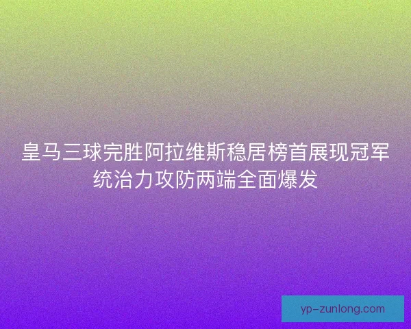 皇马三球完胜阿拉维斯稳居榜首展现冠军统治力攻防两端全面爆发 皇马三球完胜阿拉维斯稳居榜首展现冠军统治力攻防两端全面爆发