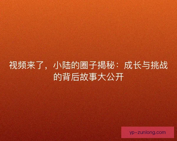 视频来了,小陆的圈子揭秘:成长与挑战的背后故事大公开 视频来了,小陆的圈子揭秘:成长与挑战的背后故事大公开