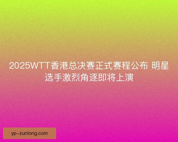 2025WTT香港总决赛正式赛程公布 明星选手激烈角逐即将上演