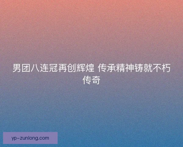 男团八连冠再创辉煌 传承精神铸就不朽传奇