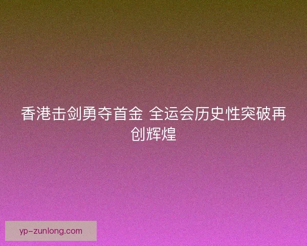 香港击剑勇夺首金 全运会历史性突破再创辉煌 香港击剑勇夺首金 全运会历史性突破再创辉煌