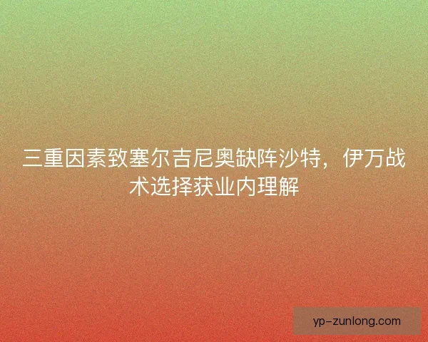 三重因素致塞尔吉尼奥缺阵沙特，伊万战术选择获业内理解