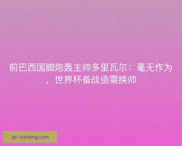 前巴西国脚炮轰主帅多里瓦尔：毫无作为，世界杯备战亟需换帅