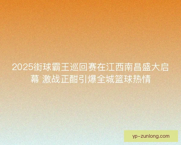 2025街球霸王巡回赛在江西南昌盛大启幕 激战正酣引爆全城篮球热情 2025街球霸王巡回赛在江西南昌盛大启幕 激战正酣引爆全城篮球热情