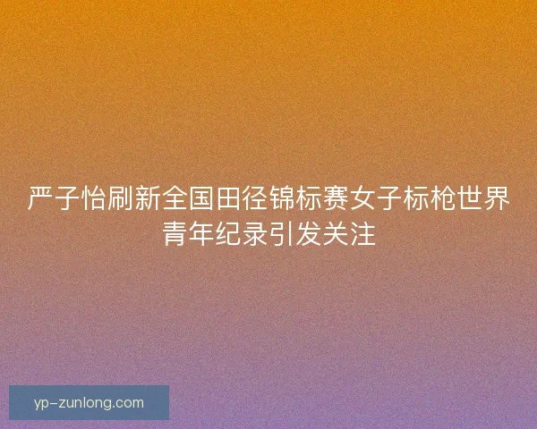 严子怡刷新全国田径锦标赛女子标枪世界青年纪录引发关注 严子怡刷新全国田径锦标赛女子标枪世界青年纪录引发关注