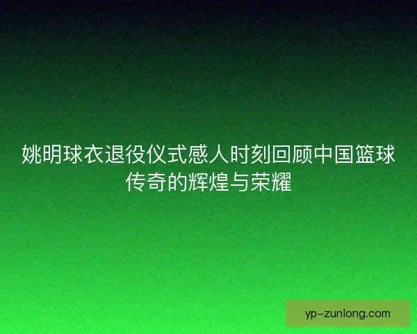 姚明球衣退役仪式感人时刻回顾中国篮球传奇的辉煌与荣耀
