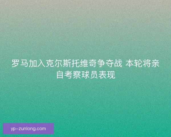罗马加入克尔斯托维奇争夺战 本轮将亲自考察球员表现
