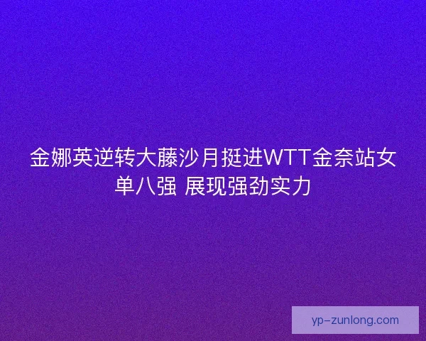 金娜英逆转大藤沙月挺进WTT金奈站女单八强 展现强劲实力