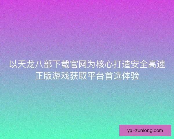 以天龙八部下载官网为核心打造安全高速正版游戏获取平台首选体验