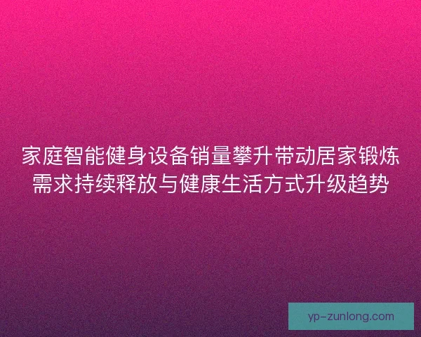 家庭智能健身设备销量攀升带动居家锻炼需求持续释放与健康生活方式升级趋势