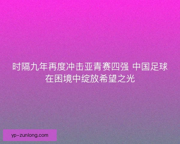 时隔九年再度冲击亚青赛四强 中国足球在困境中绽放希望之光