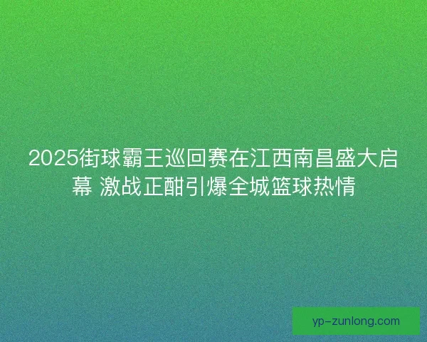 2025街球霸王巡回赛在江西南昌盛大启幕 激战正酣引爆全城篮球热情
