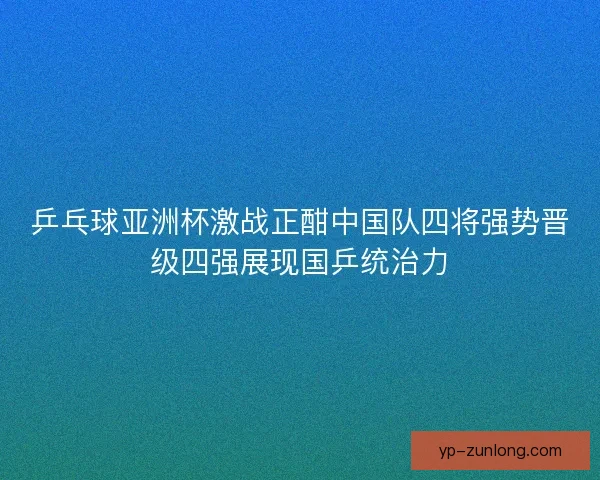 乒乓球亚洲杯激战正酣中国队四将强势晋级四强展现国乒统治力