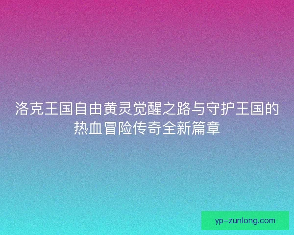 洛克王国自由黄灵觉醒之路与守护王国的热血冒险传奇全新篇章